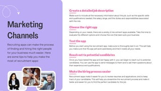 Marketing
Channels
Recruiting apps can make the process
of finding and hiring the right people
for your business much easier. Here
are some tips to help you make the
most of recruitment apps:
Create a detailed job description
Choose the right app
Test the app
Reach out to potential candidates
Make the hiring process easier
Make sure to include all the necessary information about the job, such as the specific skills
and qualifications needed, the salary range, and the duties and responsibilities associated
with the role.
Depending on your needs, there are a variety of recruitment apps available. Take the time to
evaluate the different options and choose the one that best suits your business.
Before you start using the recruitment app, make sure to thoroughly test it out. This will help
you make sure that the app will work seamlessly and that it meets all your needs.
Once you have tested the app and are happy with it, you can begin to reach out to potential
candidates. You can use the app to send messages to them and to ask them questions about
their experience and qualifications.
Recruitment apps make it easier for you to review resumes and applications, and to keep
track of your candidates. This will help you streamline the recruitment process and make it
faster and easier for you to find the perfect candidate for the job.
 