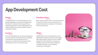 App Development Cost
Range Considerations
Factors Other
The development of a recruitment app can vary
greatly depending on the size of the project and
the amount of features that the app will have.
Generally speaking, the cost of development can
range anywhere from a few thousand to tens of
thousands of dollars.
When determining the cost of a recruitment app, it
is important to factor in the time frame for the
project as well as the complexity of the features
that the app will have.
The cost of development can also be impacted by
the time frame for the project and the complexity
of the features that the app will have. It is
important to consider all of these factors when
estimating the cost of a recruitment app.
Additionally, the cost of development can be
significantly impacted by the size of the project,
with larger projects costing more than smaller
projects. It is also important to consider any
additional resources that may be needed to
complete the project, such as hosting,
maintenance, and support.
 