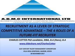 RECRUITMENT AS A LEVER OF STRATEGIC
COMPETITIVE ADVANTAGE – THE 4 ROLES OF A
FUTURE-FIT RECRUITER
CHARLES COTTER PhD candidate, MBA, B.A (Hons), B.A
www.slideshare.net/CharlesCotter
21ST CENTURY TALENT MANAGEMENT CONSORTIUM
VILLA ROSA KEMPINSKI, NAIROBI, KENYA
28 NOVEMBER 2017
 