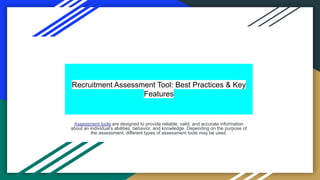 Recruitment Assessment Tool: Best Practices & Key
Features
Assessment tools are designed to provide reliable, valid, and accurate information
about an individual’s abilities, behavior, and knowledge. Depending on the purpose of
the assessment, different types of assessment tools may be used.
 