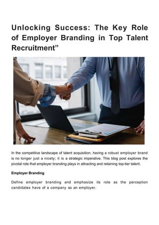Unlocking Success: The Key Role
of Employer Branding in Top Talent
Recruitment”
In the competitive landscape of talent acquisition, having a robust employer brand
is no longer just a nicety; it is a strategic imperative. This blog post explores the
pivotal role that employer branding plays in attracting and retaining top-tier talent.
Employer Branding
Define employer branding and emphasize its role as the perception
candidates have of a company as an employer.
 