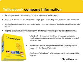 Yellowbook company information
•    Largest Independent Publisher of the Yellow Pages in the United States.

•    Since 1930 Yellowbook has focused on a simple goal – connecting consumers with local businesses.

•    National leader in local search and advertiser content and manage a comprehensive online and print
     product.

•    In print, Yellowbook publishes nearly 1,000 directories in 48 states plus the District of Columbia.

                                  •   Yellowbook network reaches millions of users via computers,
                                      mobile devices, organic web searches, and the company’s network
                                      of partner sites.

                                  •   Yellowbook has been recognized as the fastest growing Internet
                                      property by ComScore. (April 2008)

                                  •   WebReach is Yellowbook’s fully managed search engine advertising
                                      program.
 