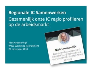 Regionale IC Samenwerken
Gezamenlijk onze IC regio profileren
op de arbeidsmarkt
Niels Groenendijk
WZW Workshop Recruitment
23 november 2017
 