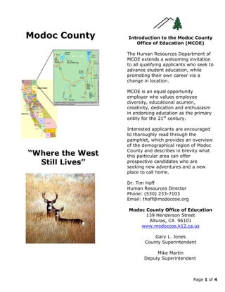 Page 1 of 4
Modoc County
“Where the West
Still Lives”
Introduction to the Modoc County
Office of Education (MCOE)
The Human Resources Department of
MCOE extends a welcoming invitation
to all qualifying applicants who seek to
advance student education, while
promoting their own career via a
change in location.
MCOE is an equal opportunity
employer who values employee
diversity, educational acumen,
creativity, dedication and enthusiasm
in endorsing education as the primary
entity for the 21st
century.
Interested applicants are encouraged
to thoroughly read through the
pamphlet, which provides an overview
of the demographical region of Modoc
County and describes in brevity what
this particular area can offer
prospective candidates who are
seeking new adventures and a new
place to call home.
Dr. Tim Hoff
Human Resources Director
Phone: (530) 233-7103
Email: thoff@modoccoe.org
Modoc County Office of Education
139 Henderson Street
Alturas, CA 96101
www.modoccoe.k12.ca.us
Gary L. Jones
County Superintendent
Mike Martin
Deputy Superintendent
 