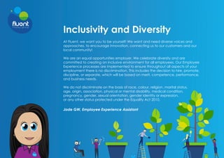 Inclusivity and Diversity
At Fluent, we want you to be yourself! We want and need diverse voices and
approaches, to encourage innovation, connecting us to our customers and our
local community!
We are an equal opportunities employer. We celebrate diversity and are
committed to creating an inclusive environment for all employees. Our Employee
Experience processes are implemented to ensure throughout all aspects of your
employment there is no discrimination. This includes the decision to hire, promote,
discipline, or separate, which will be based on merit, competence, performance,
and business needs.
We do not discriminate on the basis of race, colour, religion, marital status,
age, origin, association, physical or mental disability, medical​​​condition,
pregnancy, gender, sexual orientation, gender identity or ​
expression,
or any other status protected under the Equality Act 2010.
Jade GW, Employee Experience Assistant
 