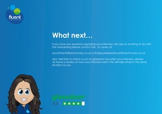 What next…
If you have any questions regarding your interview, first day or anything to do with
the onboarding please contact me, Liv Jones, at
recruitment@fluentmoney.co.uk or EmployeeExperience@fluentmoney.co.uk
Also, feel free to check us out on glassdoor and after your interview, please
do leave a review on how your interview went. This will help others in the same
situation as you.
 