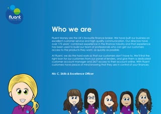 Who we are
Fluent Money are the UK’s favourite finance broker. We have built our business on
excellent customer service and high quality communication. Our directors have
over 175 years’ combined experience in the finance industry and that experience
has been used to build our team of professionals who can get our customers
access to the products they want, as quickly as possible.
At Fluent, we do the hard work so that our customers don’t have to. We’ll find the
right loan for our customers from our panel of lenders, and give them a dedicated
customer account manager and 24/7 access to their account online. With Fluent
customers have peace of mind knowing that they are in control of your finances.
Nic C, Skills & Excellence Officer
 