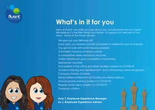 What’s in it for you
Here at Fluent, we really do care about you, as individuals and as a team.
We believe it’s the little things that matter, to support you feel part of the
team. Some of the things we are :
Amy T, Employee Experience Manager
Liv J, Employee Experience Advisor
We give you your Birthday off!
Every year, you receive a bottle of bubbles to celebrate your anniversary
You get to work with some fabulous people!
A fantastic inclusive company culture
A competitive salary and bonus structure
Vitality Healthcare upon completion of probation
Specsavers vouchers
Fruit baskets in the office and drinks facilities (subject to COVID19)
Access to training and development and a stimulating career progression
Company Pension Scheme
Rising holiday entitlement (22-25 days plus Bank Holidays)
Annual awards evening (subject to COVID19)
Regular social nights (subject to COVID19)
Company uniform
 