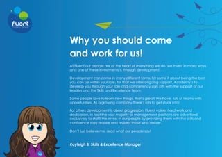 Why you should come
and work for us!
At Fluent our people are at the heart of everything we do, we invest in many ways
and one of these investments is through development.
Development can come in many different forms, for some it about being the best
you can be within your role, for that we offer ongoing support, Academy’s to
develop you through your role and competency sign offs with the support of our
leaders and the Skills and Excellence team.
Some people love to learn new things, that’s great! We have lots of teams with
opportunities. As a growing company there’s lots to get stuck into!
For others development is about progression, Fluent values hard work and
dedication, in fact the vast majority of management positions are advertised
exclusively to staff! We invest in our people by providing them with the skills and
confidence they require and reward those who deliver.
Don’t just believe me, read what our people say!
Kayleigh B, Skills & Excellence Manager
 