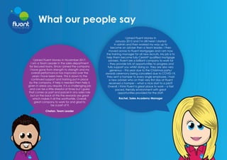 What our people say
I joined Fluent Money in November 2017.
I am a Team Leader in the sales department
for Secured loans. Since I joined the company
I have gone from strength to strength and my
overall performance has improved over the
years I have been here. This is down to the
continued support and training put in place
by the company, if help is needed then help is
given in areas you require. It is a challenging job
and can be a little stressful at times but I guess
that comes as part and parcel in any sales role
but on the back of this the rewards are great
which makes it all the worthwhile. Overall,
great company to work for and glad to
be a part of it.
Chetan, Team Leader
I joined Fluent Money in
January 2012 and I’m still here! I started
in admin and then worked my way up to
become an adviser then a team leader. I then
moved across to Fluent Mortgages and I am now
the training manager for all new recruits. My job is to
help them become fully CeMAP qualified mortgage
advisers. Fluent are a brilliant company to work for
– they provide lots of opportunities to progress and
fully support you whilst doing so. They are also very
generous – this year due to the Christmas party/
awards ceremony being cancelled due to COVID-19,
they sent a hamper to every single employee. I had
a new adviser who on their very first day at Fluent
received a hamper – what a nice start to a job!?
Overall, I think Fluent is great place to work – a fast
paced, friendly environment with great
opportunities provided for the staff.
Rachel, Sales Academy Manager
 