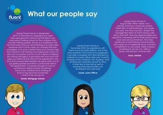 What our people say
I joined Fluent Money in September
2019. At that point my experiences in sales
roles were good but always had the idea it was
more about making money for the company than
actually helping people. This job is so satisfying in the
fact that every time you sell something it actually helps
someone and in some cases can change their lives
completely. Ever since I started there was constant help
from hierarchy with training and making sure I knew my
role and no question was too much in terms of helping!
My training manager is a god send with how much she
helps you settle into the role and the department, and
from then onward team leaders are great when you’re
just getting started and there’s a real family feel to
the department. I’ve always thought of work as
something to dread and just something I
have to do, whereas since working at
Fluent it has become somewhere
I WANT to be and go to!
Daniel, Mortgage Adviser
I joined Fluent Money in
November 2018. My experience with
Fluent so far has been brilliant, one of the
many positives is the chance for progression.
I was able to progress from New Business Co-
Ordinator to Loans officer after only 3 months
of being at the company. The “buzzing” work
environment motivates all staff to thrive
in their day to day role as well as
showing what opportunities can
lie ahead if you work hard.
Louise, Loans Officer
I joined Fluent Money in
August 2008. Within weeks I was
earning more than I had ever earned.
It feels like I’m self-employed - the harder
you work, the more you earn. Simple! The
management team at Fluent Money care
about their staff. They are approachable and
supportive, rewarding staff for their performance,
hard work and commitment. From free
healthcare to staff training and promotion,
from nights out to weekends away, and from
competitions to cash prizes, there is always
something to aim for. It is, without
doubt, the best job I’ve ever had! 
Tessa, Adviser
 