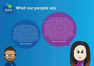 What our people say
I joined Fluent Money in
September 2015. I can honestly say
This is the best job I have ever had and I
love the family feeling around Fluent Money.
I am a case manager and a team leader. I
process applications for clients and also look
after a small team. The job is very challenging
but the rewards are amazing. There is endless
support if required and everyone is friendly and
happy to help. This is a great company to work
for and I have realised how much better Fluent
Money do thing compared to my previous
jobs, amazing company!
Alpesh, Team Leader
I joined Fluent Money in April
2016. I have been here for a numbers
of years and been part of growth of the
company and it is a real privilege to have been part
of it. Fluent have really helped me find myself as a
sales person and brought out the best in me. Made
me believe in myself. I am a real free spirit and I can
be difficult to manage. They know exactly how to deal
with that and help me be the best version of me. They
actually embrace it – Ha…. I have gained so much
knowledge and qualifications, all paid for by fluent. I
am earning more money than I ever have. I feel part
of something special, they have made me feel that I
make a difference. The directors and senior managers
are the most genuine down to earth people
I have ever met. They really do care
about us as well as the company.
Angela, Insurance Adviser
 