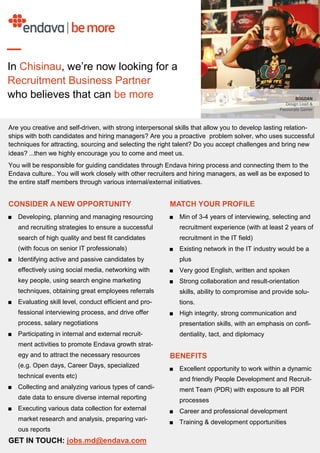 CONSIDER A NEW OPPORTUNITY
■ Developing, planning and managing resourcing
and recruiting strategies to ensure a successful
search of high quality and best fit candidates
(with focus on senior IT professionals)
■ Identifying active and passive candidates by
effectively using social media, networking with
key people, using search engine marketing
techniques, obtaining great employees referrals
■ Evaluating skill level, conduct efficient and pro-
fessional interviewing process, and drive offer
process, salary negotiations
■ Participating in internal and external recruit-
ment activities to promote Endava growth strat-
egy and to attract the necessary resources
(e.g. Open days, Career Days, specialized
technical events etc)
■ Collecting and analyzing various types of candi-
date data to ensure diverse internal reporting
■ Executing various data collection for external
market research and analysis, preparing vari-
ous reports
GET IN TOUCH: jobs.md@endava.com
MATCH YOUR PROFILE
■ Min of 3-4 years of interviewing, selecting and
recruitment experience (with at least 2 years of
recruitment in the IT field)
■ Existing network in the IT industry would be a
plus
■ Very good English, written and spoken
■ Strong collaboration and result-orientation
skills, ability to compromise and provide solu-
tions.
■ High integrity, strong communication and
presentation skills, with an emphasis on confi-
dentiality, tact, and diplomacy
BENEFITS
■ Excellent opportunity to work within a dynamic
and friendly People Development and Recruit-
ment Team (PDR) with exposure to all PDR
processes
■ Career and professional development
■ Training & development opportunities
Are you creative and self-driven, with strong interpersonal skills that allow you to develop lasting relation-
ships with both candidates and hiring managers? Are you a proactive problem solver, who uses successful
techniques for attracting, sourcing and selecting the right talent? Do you accept challenges and bring new
ideas? ...then we highly encourage you to come and meet us.
You will be responsible for guiding candidates through Endava hiring process and connecting them to the
Endava culture.. You will work closely with other recruiters and hiring managers, as well as be exposed to
the entire staff members through various internal/external initiatives.
In Chisinau, we’re now looking for a
Recruitment Business Partner
who believes that can be more
 