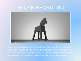 TROJAN RECRUITINGJung von Matt Neckar was looking for Art Directors. To find them they used Trojan horses: 15 well-known photographers. They pimped their portfolios with ads about the agency. So when art directors from other agencies checked the photo series they found the job ad as well.