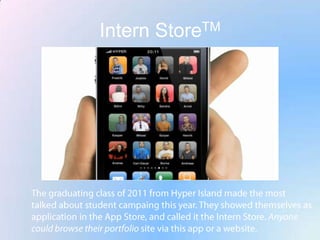 Intern StoreTMThe graduating class of 2011 from Hyper Island made the most talked about student campaing this year. They showed themselves as application in the App Store, and called it the Intern Store. Anyone could browse their portfolio site via this app or a website.