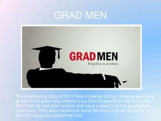 GRAD MENThe graduating class of 2011 from Creative Circus , Atlanta are trying to convince actor John Hamm a.k.a Don Draper from the TV serier Mad Men to visit their school and have a speech at the graduation ceremony. They also convinced some famous creative directors to join the cause as supportive cast.