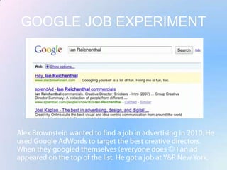 GOOGLE JOB EXPERIMENTAlex Brownstein wanted to find a job in advertising in 2010. He used Google AdWords to target the best creative directors. When they googled themselves (everyone does  ) an ad appeared on the top of the list. He got a job at Y&R New York.