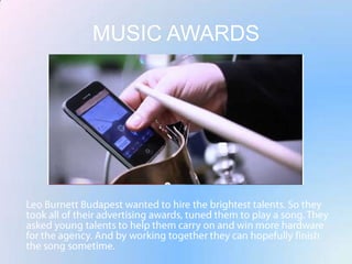 MUSIC AWARDSLeo Burnett Budapest wanted to hire the brightest talents. So they took all of their advertising awards, tuned them to play a song. They asked young talents to help them carry on and win more hardware for the agency.And by working together they can hopefully finish the song sometime.