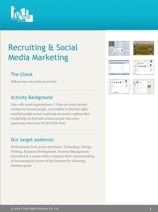 Recruiting & Social
Media Marketing
The Client
Self-promo, recruitment activity.




Activity Background
Like with most organizations, i-Vista too used various
streams to recruit people. An inability to find the right-
minded people meant exploring innovative options that
would help us find and contact people who were
passionate about the World Wide Web.




Our target audience:
Professionals from across functions- Technology, Design,
Writing, Business Development, Account Management-
interested in a career with a company that’s always looking
at harnessing the power of the Internet for achieving
business goals.




                                                              1
© 2009 i-Vista Digital Solutions Pvt. Ltd.
 