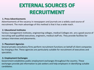 1. Press Advertisements
Advertisements of the vacancy in newspapers and journals are a widely used source of
recruitment. The main advantage of this method is that it has a wide reach.

 2. Educational Institutes
Various management institutes, engineering colleges, medical Colleges etc. are a good source of
recruiting well qualified executives, engineers, medical staff etc. They provide facilities for
campus interviews and placements.

 3. Placement Agencies
Several private consultancy firms perform recruitment functions on behalf of client companies
by charging a fee. These agencies are particularly suitable for recruitment of executives and
specialists.

 4. Employment Exchanges
Government establishes public employment exchanges throughout the country. These
exchanges provide job information to job seekers and help employers in identifying suitable
candidates.
 