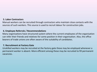 5. Labor Contractors
Manual workers can be recruited through contractors who maintain close contacts with the
sources of such workers. This source is used to recruit labour for construction jobs.

 6. Employee Referrals / Recommendations
Many organisations have structured system where the current employees of the organisation
can refer their friends and relatives for some position in their organisation. Also, the office
bearers of trade unions are often aware of the suitability of candidates.

 7. Recruitment at Factory Gate
Unskilled workers may be recruited at the factory gate these may be employed whenever a
permanent worker is absent. More efficient among these may be recruited to fill permanent
vacancies.
 