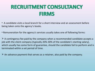 • A candidate visits a local branch for a short interview and an assessment before
being taken onto the agency’s books.

• Remuneration for the agency's services usually takes one of following forms:

 A contingency fee paid by the company when a recommended candidate accepts a
job with the client company (typically 20%-30% of the candidate’s starting salary),
which usually has some form of guarantee, should the candidate fail to perform and is
terminated within a set period of time.

 An advance payment that serves as a retainer, also paid by the company.
 
