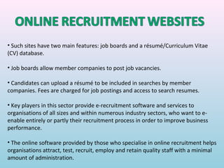 • Such sites have two main features: job boards and a résumé/Curriculum Vitae
(CV) database.

• Job boards allow member companies to post job vacancies.

• Candidates can upload a résumé to be included in searches by member
companies. Fees are charged for job postings and access to search resumes.

• Key players in this sector provide e-recruitment software and services to
organisations of all sizes and within numerous industry sectors, who want to e-
enable entirely or partly their recruitment process in order to improve business
performance.

• The online software provided by those who specialise in online recruitment helps
organisations attract, test, recruit, employ and retain quality staff with a minimal
amount of administration.
 
