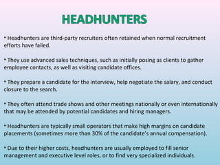 • Headhunters are third-party recruiters often retained when normal recruitment
efforts have failed.

• They use advanced sales techniques, such as initially posing as clients to gather
employee contacts, as well as visiting candidate offices.

• They prepare a candidate for the interview, help negotiate the salary, and conduct
closure to the search.

• They often attend trade shows and other meetings nationally or even internationally
that may be attended by potential candidates and hiring managers.

• Headhunters are typically small operators that make high margins on candidate
placements (sometimes more than 30% of the candidate’s annual compensation).

• Due to their higher costs, headhunters are usually employed to fill senior
management and executive level roles, or to find very specialized individuals.
 