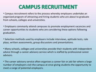 • Campus recruitment refers to the process whereby employers undertake an
organised program of attracting and hiring students who are about to graduate
from schools, colleges and universities.

• Employers commonly attend campuses to promote employment vacancies and
career opportunities to students who are considering these options following
graduation.

• Selection methods used by employers include interviews, aptitude tests, role
plays, written assessments, group discussions and presentations.

• Many schools, colleges and universities provide their students with independent
advice through a career advisory service which is staffed by professional career
advisors.

• The career advisory service often organises a career fair or job fair where a large
number of employers visit the campus at once giving students the opportunity to
meet a range of potential employers.
 
