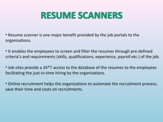 • Resume scanner is one major benefit provided by the job portals to the
organisations.

• It enables the employees to screen and filter the resumes through pre-defined
criteria’s and requirements (skills, qualifications, experience, payroll etc.) of the job.

• Job sites provide a 24*7 access to the database of the resumes to the employees
facilitating the just-in-time hiring by the organisations.

• Online recruitment helps the organisations to automate the recruitment process,
save their time and costs on recruitments.
 