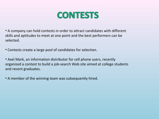 • A company can hold contests in order to attract candidates with different
skills and aptitudes to meet at one point and the best performers can be
selected.

• Contests create a large pool of candidates for selection.

• Axel Mark, an information distributor for cell phone users, recently
organized a contest to build a job-search Web site aimed at college students
and recent graduates.

• A member of the winning team was subsequently hired.
 