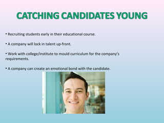 • Recruiting students early in their educational course.

• A company will lock in talent up-front.

• Work with college/institute to mould curriculum for the company’s
requirements.

• A company can create an emotional bond with the candidate.
 