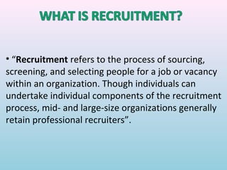 • “Recruitment refers to the process of sourcing,
screening, and selecting people for a job or vacancy
within an organization. Though individuals can
undertake individual components of the recruitment
process, mid- and large-size organizations generally
retain professional recruiters”.
 