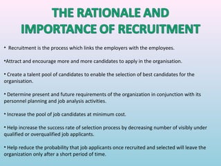 • Recruitment is the process which links the employers with the employees.

•Attract and encourage more and more candidates to apply in the organisation.

• Create a talent pool of candidates to enable the selection of best candidates for the
organisation.

• Determine present and future requirements of the organization in conjunction with its
personnel planning and job analysis activities.

• Increase the pool of job candidates at minimum cost.

• Help increase the success rate of selection process by decreasing number of visibly under
qualified or overqualified job applicants.

• Help reduce the probability that job applicants once recruited and selected will leave the
organization only after a short period of time.
 