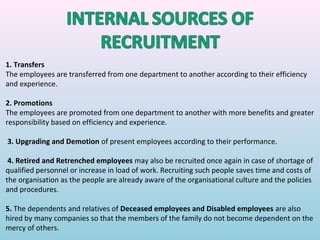 1. Transfers
The employees are transferred from one department to another according to their efficiency
and experience.

2. Promotions
The employees are promoted from one department to another with more benefits and greater
responsibility based on efficiency and experience.

3. Upgrading and Demotion of present employees according to their performance.

 4. Retired and Retrenched employees may also be recruited once again in case of shortage of
qualified personnel or increase in load of work. Recruiting such people saves time and costs of
the organisation as the people are already aware of the organisational culture and the policies
and procedures.

5. The dependents and relatives of Deceased employees and Disabled employees are also
hired by many companies so that the members of the family do not become dependent on the
mercy of others.
 