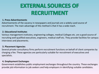1.   Press Advertisements Advertisements of the vacancy in newspapers and journals are a widely used source of recruitment. The main advantage of this method is that it has a wide reach.   2.   Educational Institutes Various management institutes, engineering colleges, medical Colleges etc. are a good source of recruiting well qualified executives, engineers, medical staff etc. They provide facilities for campus interviews and placements.   3.   Placement Agencies Several private consultancy firms perform recruitment functions on behalf of client companies by charging a fee. These agencies are particularly suitable for recruitment of executives and specialists. 4.   Employment Exchanges Government establishes public employment exchanges throughout the country. These exchanges provide job information to job seekers and help employers in identifying suitable candidates.     