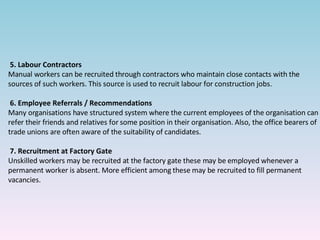 5.   Labour Contractors Manual workers can be recruited through contractors who maintain close contacts with the sources of such workers. This source is used to recruit labour for construction jobs. 6.   Employee Referrals / Recommendations Many organisations have structured system where the current employees of the organisation can refer their friends and relatives for some position in their organisation. Also, the office bearers of trade unions are often aware of the suitability of candidates.  7.   Recruitment at Factory Gate Unskilled workers may be recruited at the factory gate these may be employed whenever a permanent worker is absent. More efficient among these may be recruited to fill permanent vacancies.  