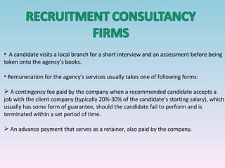 A candidate visits a local branch for a short interview and an assessment before being taken onto the agency’s books. Remuneration for the agency's services usually takes one of following forms: A contingency fee paid by the company when a recommended candidate accepts a job with the client company (typically 20%-30% of the candidate’s starting salary), which usually has some form of guarantee, should the candidate fail to perform and is terminated within a set period of time.  An advance payment that serves as a retainer, also paid by the company.  