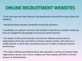 Such sites have two main features: job boards and a résumé/Curriculum Vitae (CV) database. Job boards allow member companies to post job vacancies. Candidates can upload a résumé to be included in searches by member companies. Fees are charged for job postings and access to search resumes. Key players in this sector provide e-recruitment software and services to organisations of all sizes and within numerous industry sectors, who want to e-enable entirely or partly their recruitment process in order to improve business performance. The online software provided by those who specialise in online recruitment helps organisations attract, test, recruit, employ and retain quality staff with a minimal amount of administration. 