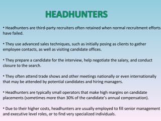 Headhunters are third-party recruiters often retained when normal recruitment efforts have failed. They use advanced sales techniques, such as initially posing as clients to gather employee contacts, as well as visiting candidate offices. They prepare a candidate for the interview, help negotiate the salary, and conduct closure to the search. They often attend trade shows and other meetings nationally or even internationally that may be attended by potential candidates and hiring managers. Headhunters are typically small operators that make high margins on candidate placements (sometimes more than 30% of the candidate’s annual compensation).  Due to their higher costs, headhunters are usually employed to fill senior management and executive level roles, or to find very specialized individuals. 