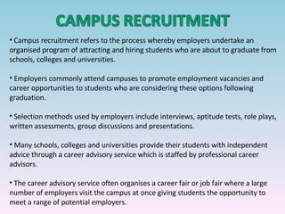 Campus recruitment refers to the process whereby employers undertake an organised program of attracting and hiring students who are about to graduate from schools, colleges and universities. Employers commonly attend campuses to promote employment vacancies and career opportunities to students who are considering these options following graduation. Selection methods used by employers include interviews, aptitude tests, role plays, written assessments, group discussions and presentations. Many schools, colleges and universities provide their students with independent advice through a career advisory service which is staffed by professional career advisors. The career advisory service often organises a career fair or job fair where a large number of employers visit the campus at once giving students the opportunity to meet a range of potential employers. 