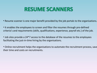 Resume scanner is one major benefit provided by the job portals to the organisations. It enables the employees to screen and filter the resumes through pre-defined criteria’s and requirements (skills, qualifications, experience, payroll etc.) of the job. Job sites provide a 24*7 access to the database of the resumes to the employees facilitating the just-in-time hiring by the organisations. Online recruitment helps the organisations to automate the recruitment process, save their time and costs on recruitments.   