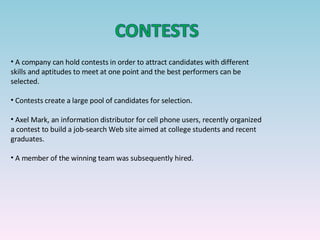 A company can hold contests in order to attract candidates with different skills and aptitudes to meet at one point and the best performers can be selected. Contests create a large pool of candidates for selection. Axel Mark, an information distributor for cell phone users, recently organized a contest to build a job-search Web site aimed at college students and recent graduates.  A member of the winning team was subsequently hired.  