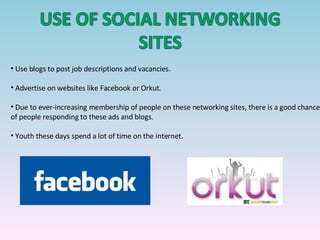 Use blogs to post job descriptions and vacancies.  Advertise on websites like Facebook or Orkut. Due to ever-increasing membership of people on these networking sites, there is a good chance of people responding to these ads and blogs. Youth these days spend a lot of time on the internet. 