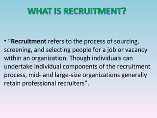 “ Recruitment  refers to the process of sourcing, screening, and selecting people for a job or vacancy within an organization. Though individuals can undertake individual components of the recruitment process, mid- and large-size organizations generally retain professional recruiters”. 