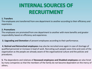 1.   Transfers The employees are transferred from one department to another according to their efficiency and experience. 2.   Promotions The employees are promoted from one department to another with more benefits and greater responsibility based on efficiency and experience.   3.   Upgrading and Demotion  of present employees according to their performance.  4.   Retired and Retrenched employees  may also be recruited once again in case of shortage of qualified personnel or increase in load of work. Recruiting such people saves time and costs of the organisation as the people are already aware of the organisational culture and the policies and procedures. 5.  The dependents and relatives of  Deceased employees and Disabled employees  are also hired by many companies so that the members of the family do not become dependent on the mercy of others.    