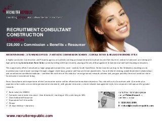 RECRUITMENT CONSULTANT 
CONSTRUCTION 
LONDON 
£28,000 + Commission + Benefits + Resourcer 
Quote ref: 1871 
MODERN BRAND | STUNNING OFFICES | FANTASTIC COMMISSION SCHEME | CONSULTATIVE & RELAXED WORKING STYLE 
A highly successful Construction and Property agency are actively seeking and experienced Consultant to join their team in London to take over an existing and 
high performing Construction Perm Desk (currently billing c£20K per month), placing all levels of Management & Commercial staff with leading contractors. 
This opportunity offers Consultants a large geographical patch to cover London, South East/West, Home Counties and up to the Midlands), enabling you to 
maximise your commission earnings through a bigger client base, greater job flow and more placements. You will inherit existing established client relationships 
and an extensive candidate database – combine this with one of the industry’s most generous rewards scheme and you gain possibly the most lucrative role in 
Construction recruitment today. 
Perm Consultants with experience of the Construction sector will be offered an immediate interview. This role will suit a Consultant with 12 months plus 
experience but seeks a more entrepreneurial environment, with greater resources, a more relaxed management style, less corporate red tape and far greater 
rewards. 
 Basic salary to £28000 
 Fantastic commission structure– Zero threshold – starting at 15% and rising to 30% 
 Own dedicated Resourcer 
 Guarantee for 3-6 months 
 Phone 
 25 days holiday + statutory 
www.recruiterrepublic.com 
