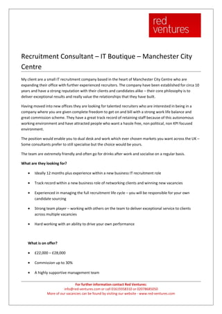 Recruitment Consultant – IT Boutique – Manchester City
Centre
My client are a small IT recruitment company based in the heart of Manchester City Centre who are
expanding their office with further experienced recruiters. The company have been established for circa 10
years and have a strong reputation with their clients and candidates alike – their core philosophy is to
deliver exceptional results and really value the relationships that they have built.

Having moved into new offices they are looking for talented recruiters who are interested in being in a
company where you are given complete freedom to get on and bill with a strong work life balance and
great commission scheme. They have a great track record of retaining staff because of this autonomous
working environment and have attracted people who want a hassle free, non political, non KPI focused
environment.

The position would enable you to dual desk and work which ever chosen markets you want across the UK –
Some consultants prefer to still specialise but the choice would be yours.

The team are extremely friendly and often go for drinks after work and socialise on a regular basis.

What are they looking for?

    •   Ideally 12 months plus experience within a new business IT recruitment role

    •   Track record within a new business role of networking clients and winning new vacancies

    •   Experienced in managing the full recruitment life cycle – you will be responsible for your own
        candidate sourcing

    •   Strong team player – working with others on the team to deliver exceptional service to clients
        across multiple vacancies

    •   Hard working with an ability to drive your own performance



    What is on offer?

    •   £22,000 – £28,000

    •   Commission up to 30%

    •   A highly supportive management team

                                For further information contact Red Ventures:
                         info@red-ventures.com or call 01619358310 or 02078685050
               More of our vacancies can be found by visiting our website - www.red-ventures.com
 