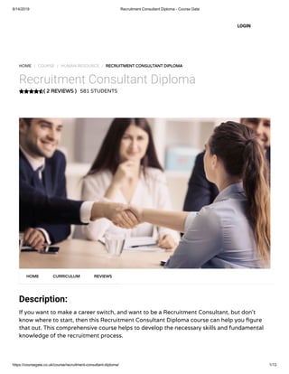 6/14/2019 Recruitment Consultant Diploma - Course Gate
https://coursegate.co.uk/course/recruitment-consultant-diploma/ 1/13
( 2 REVIEWS )
HOME / COURSE / HUMAN RESOURCE / RECRUITMENT CONSULTANT DIPLOMA
Recruitment Consultant Diploma
581 STUDENTS
Description:
If you want to make a career switch, and want to be a Recruitment Consultant, but don’t
know where to start, then this Recruitment Consultant Diploma course can help you gure
that out. This comprehensive course helps to develop the necessary skills and fundamental
knowledge of the recruitment process.
HOME CURRICULUM REVIEWS
LOGIN
 