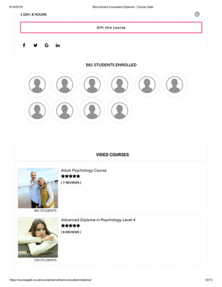 6/14/2019 Recruitment Consultant Diploma - Course Gate
https://coursegate.co.uk/course/recruitment-consultant-diploma/ 10/13
581 STUDENTS ENROLLED
( 7 REVIEWS )
Adult Psychology Course
381 STUDENTS
( 8 REVIEWS )
Advanced Diploma in Psychology Level 4
734 STUDENTS
   
1 DAY, 6 HOURS
VIDEO COURSES


Gift this course
 